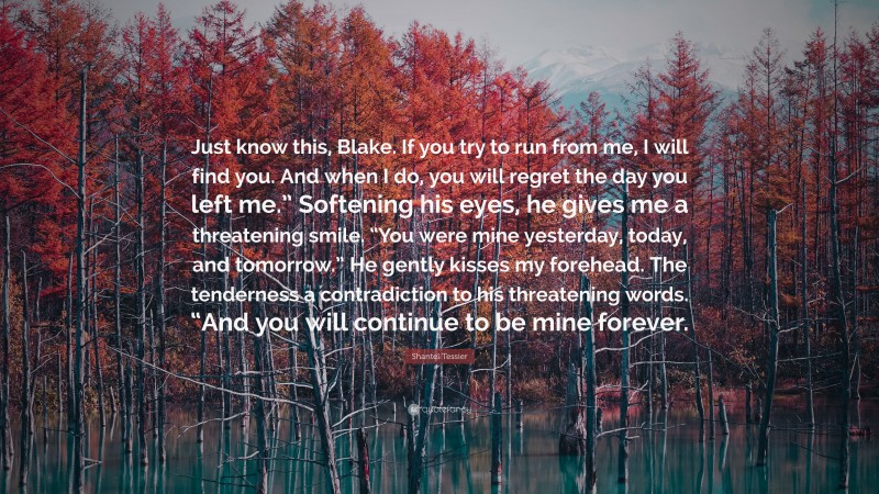 Shantel Tessier Quote: “Just know this, Blake. If you try to run from me, I will find you. And when I do, you will regret the day you left me.” Softening his eyes, he gives me a threatening smile. “You were mine yesterday, today, and tomorrow.” He gently kisses my forehead. The tenderness a contradiction to his threatening words. “And you will continue to be mine forever.”
