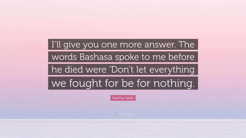 Martha Wells Quote: “I’ll give you one more answer. The words Bashasa spoke to me before he died were ‘Don’t let everything we fought for be for nothing.”