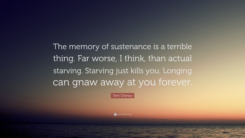 Terri Cheney Quote: “The memory of sustenance is a terrible thing. Far worse, I think, than actual starving. Starving just kills you. Longing can gnaw away at you forever.”