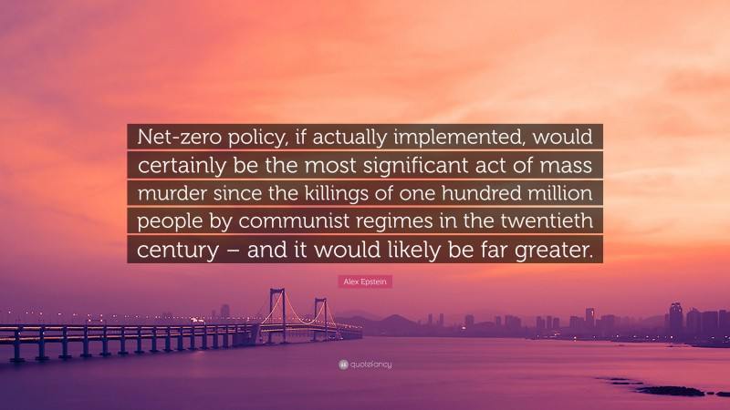 Alex Epstein Quote: “Net-zero policy, if actually implemented, would certainly be the most significant act of mass murder since the killings of one hundred million people by communist regimes in the twentieth century – and it would likely be far greater.”