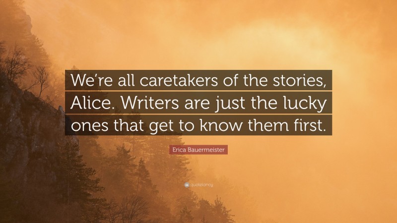 Erica Bauermeister Quote: “We’re all caretakers of the stories, Alice. Writers are just the lucky ones that get to know them first.”