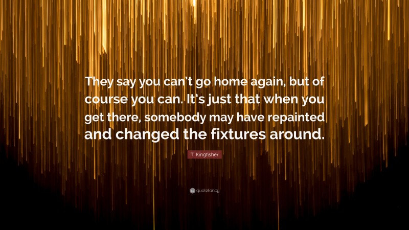 T. Kingfisher Quote: “They say you can’t go home again, but of course you can. It’s just that when you get there, somebody may have repainted and changed the fixtures around.”