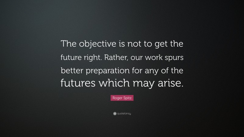 Roger Spitz Quote: “The objective is not to get the future right. Rather, our work spurs better preparation for any of the futures which may arise.”