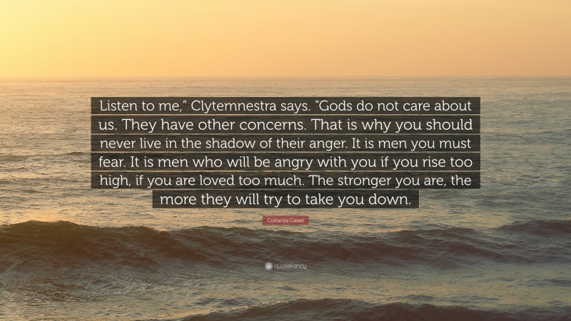Costanza Casati Quote: “Listen to me,” Clytemnestra says. “Gods do not care about us. They have other concerns. That is why you should never live in the shadow of their anger. It is men you must fear. It is men who will be angry with you if you rise too high, if you are loved too much. The stronger you are, the more they will try to take you down.”