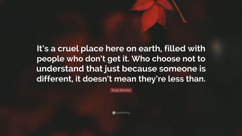 Emily McIntire Quote: “It’s a cruel place here on earth, filled with people who don’t get it. Who choose not to understand that just because someone is different, it doesn’t mean they’re less than.”