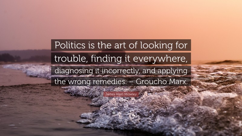 James Allen Moseley Quote: “Politics is the art of looking for trouble, finding it everywhere, diagnosing it incorrectly, and applying the wrong remedies. – Groucho Marx.”