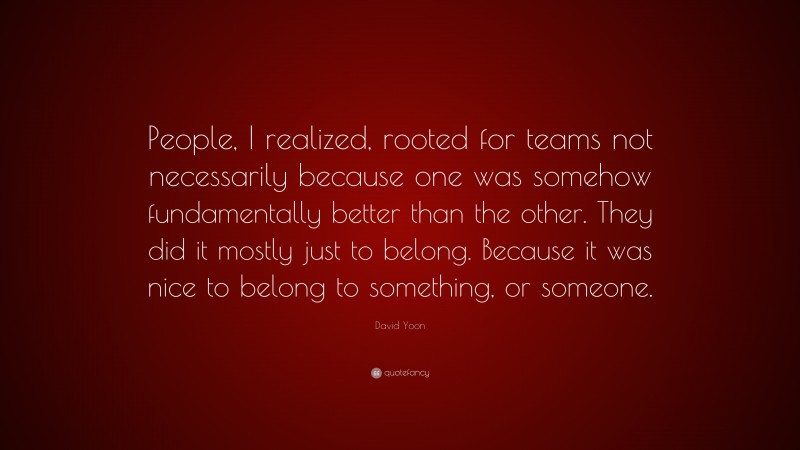 David Yoon Quote: “People, I realized, rooted for teams not necessarily because one was somehow fundamentally better than the other. They did it mostly just to belong. Because it was nice to belong to something, or someone.”