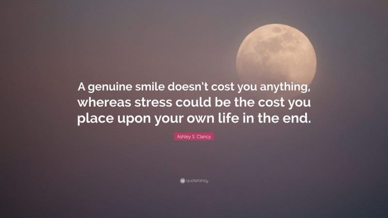 Ashley S. Clancy Quote: “A genuine smile doesn’t cost you anything, whereas stress could be the cost you place upon your own life in the end.”