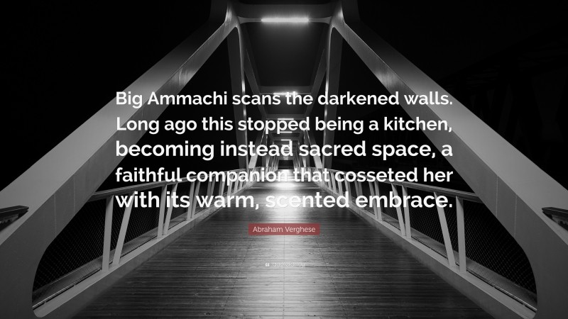 Abraham Verghese Quote: “Big Ammachi scans the darkened walls. Long ago this stopped being a kitchen, becoming instead sacred space, a faithful companion that cosseted her with its warm, scented embrace.”
