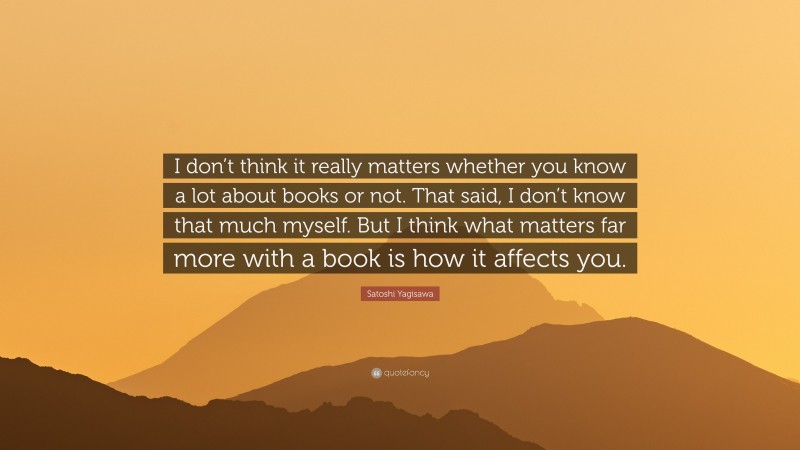 Satoshi Yagisawa Quote: “I don’t think it really matters whether you know a lot about books or not. That said, I don’t know that much myself. But I think what matters far more with a book is how it affects you.”