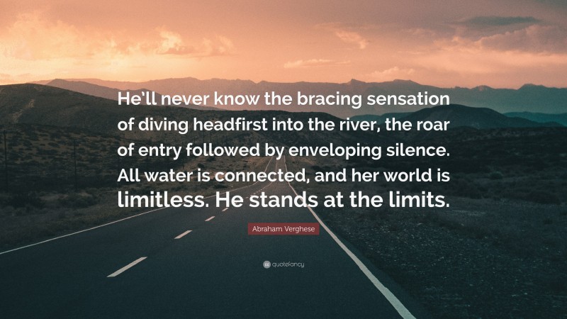 Abraham Verghese Quote: “He’ll never know the bracing sensation of diving headfirst into the river, the roar of entry followed by enveloping silence. All water is connected, and her world is limitless. He stands at the limits.”