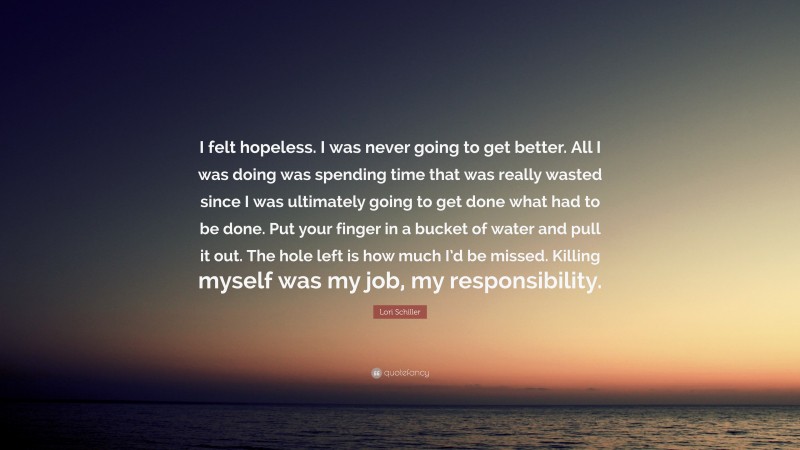 Lori Schiller Quote: “I felt hopeless. I was never going to get better. All I was doing was spending time that was really wasted since I was ultimately going to get done what had to be done. Put your finger in a bucket of water and pull it out. The hole left is how much I’d be missed. Killing myself was my job, my responsibility.”