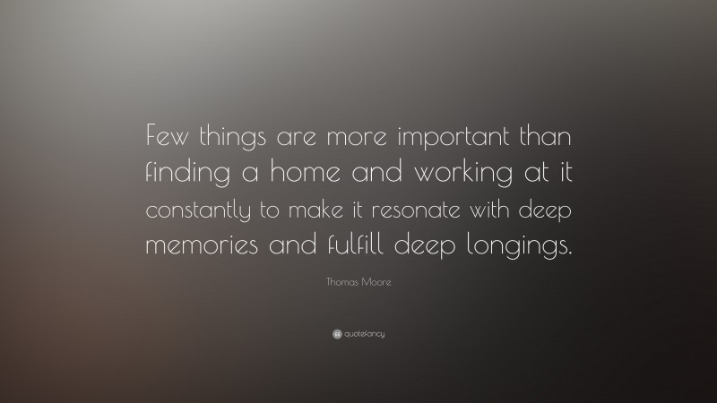 Thomas Moore Quote: “Few things are more important than finding a home and working at it constantly to make it resonate with deep memories and fulfill deep longings.”