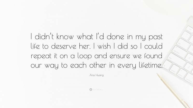 Ana Huang Quote: “I didn’t know what I’d done in my past life to deserve her. I wish I did so I could repeat it on a loop and ensure we found our way to each other in every lifetime.”