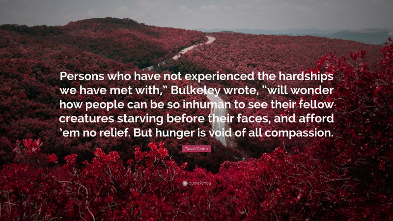 David Grann Quote: “Persons who have not experienced the hardships we have met with,” Bulkeley wrote, “will wonder how people can be so inhuman to see their fellow creatures starving before their faces, and afford ’em no relief. But hunger is void of all compassion.”