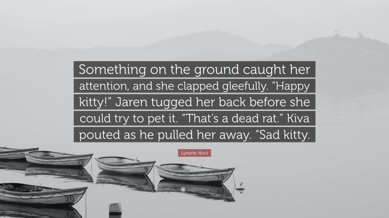 Lynette Noni Quote: “Something on the ground caught her attention, and she clapped gleefully. “Happy kitty!” Jaren tugged her back before she could try to pet it. “That’s a dead rat.” Kiva pouted as he pulled her away. “Sad kitty.”