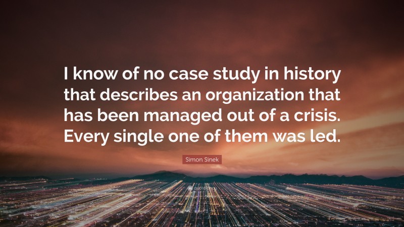 Simon Sinek Quote: “I know of no case study in history that describes an organization that has been managed out of a crisis. Every single one of them was led.”