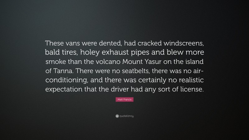 Matt Francis Quote: “These vans were dented, had cracked windscreens, bald tires, holey exhaust pipes and blew more smoke than the volcano Mount Yasur on the island of Tanna. There were no seatbelts, there was no air-conditioning, and there was certainly no realistic expectation that the driver had any sort of license.”
