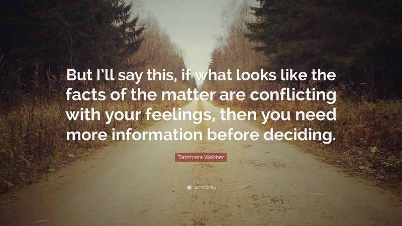 Tammara Webber Quote: “But I’ll say this, if what looks like the facts of the matter are conflicting with your feelings, then you need more information before deciding.”