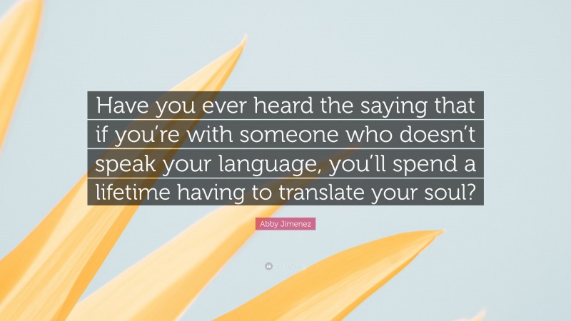 Abby Jimenez Quote: “Have you ever heard the saying that if you’re with someone who doesn’t speak your language, you’ll spend a lifetime having to translate your soul?”