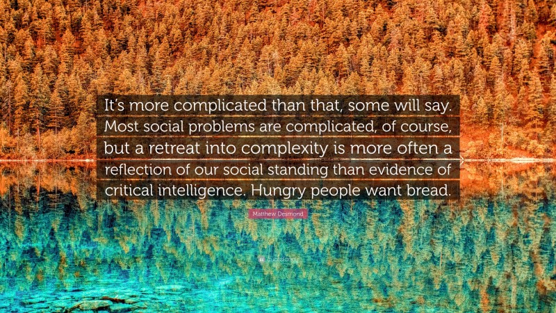 Matthew Desmond Quote: “It’s more complicated than that, some will say. Most social problems are complicated, of course, but a retreat into complexity is more often a reflection of our social standing than evidence of critical intelligence. Hungry people want bread.”