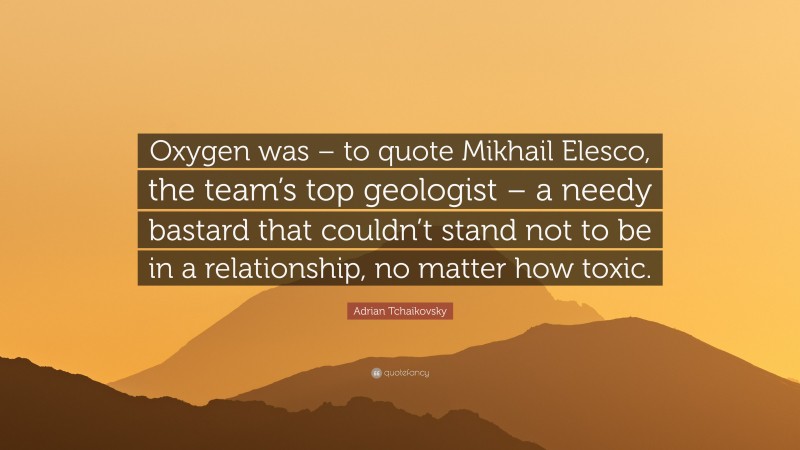 Adrian Tchaikovsky Quote: “Oxygen was – to quote Mikhail Elesco, the team’s top geologist – a needy bastard that couldn’t stand not to be in a relationship, no matter how toxic.”