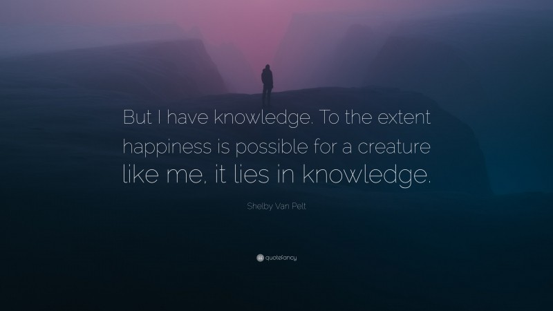 Shelby Van Pelt Quote: “But I have knowledge. To the extent happiness is possible for a creature like me, it lies in knowledge.”