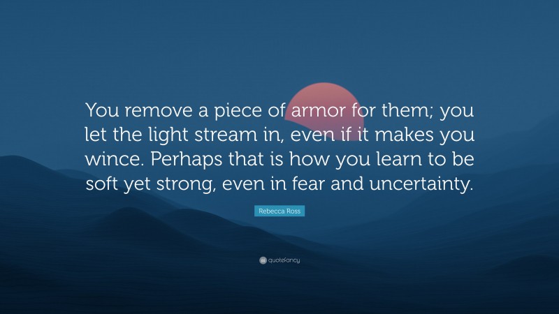 Rebecca Ross Quote: “You remove a piece of armor for them; you let the light stream in, even if it makes you wince. Perhaps that is how you learn to be soft yet strong, even in fear and uncertainty.”