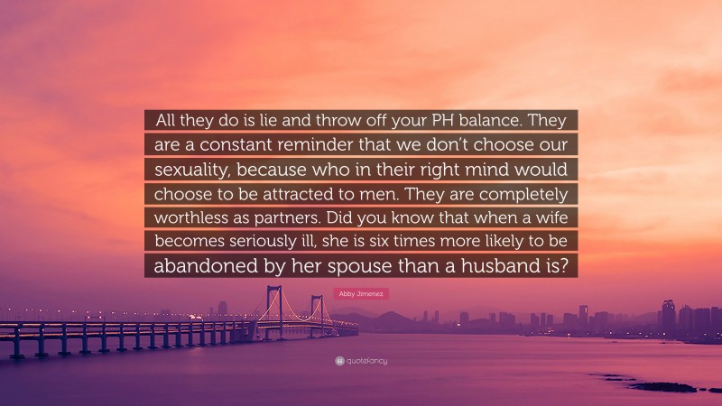 Abby Jimenez Quote: “All they do is lie and throw off your PH balance. They are a constant reminder that we don’t choose our sexuality, because who in their right mind would choose to be attracted to men. They are completely worthless as partners. Did you know that when a wife becomes seriously ill, she is six times more likely to be abandoned by her spouse than a husband is?”