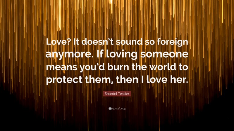Shantel Tessier Quote: “Love? It doesn’t sound so foreign anymore. If loving someone means you’d burn the world to protect them, then I love her.”