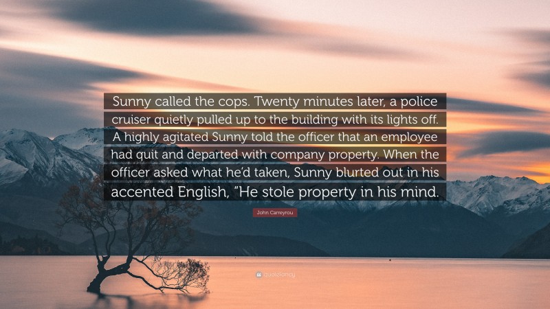 John Carreyrou Quote: “Sunny called the cops. Twenty minutes later, a police cruiser quietly pulled up to the building with its lights off. A highly agitated Sunny told the officer that an employee had quit and departed with company property. When the officer asked what he’d taken, Sunny blurted out in his accented English, “He stole property in his mind.”