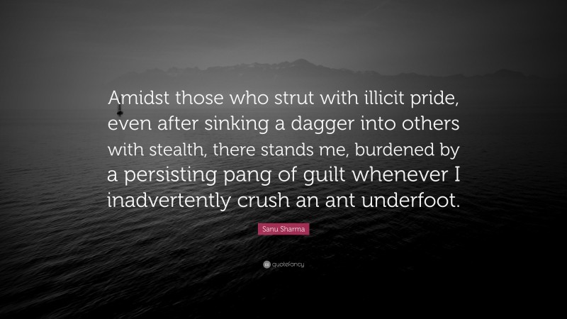 Sanu Sharma Quote: “Amidst those who strut with illicit pride, even after sinking a dagger into others with stealth, there stands me, burdened by a persisting pang of guilt whenever I inadvertently crush an ant underfoot.”