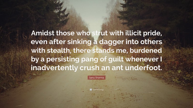 Sanu Sharma Quote: “Amidst those who strut with illicit pride, even after sinking a dagger into others with stealth, there stands me, burdened by a persisting pang of guilt whenever I inadvertently crush an ant underfoot.”