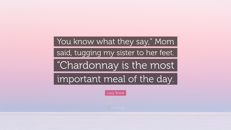 Lucy Score Quote: “You know what they say,” Mom said, tugging my sister to her feet. “Chardonnay is the most important meal of the day.”