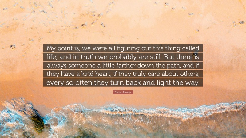 Steven Rowley Quote: “My point is, we were all figuring out this thing called life, and in truth we probably are still. But there is always someone a little farther down the path, and if they have a kind heart, if they truly care about others, every so often they turn back and light the way.”