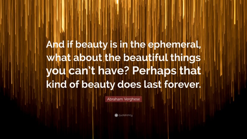 Abraham Verghese Quote: “And if beauty is in the ephemeral, what about the beautiful things you can’t have? Perhaps that kind of beauty does last forever.”