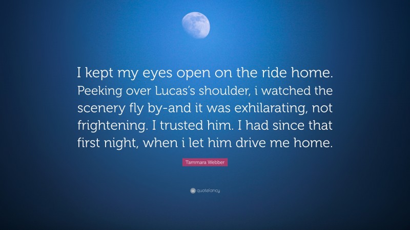 Tammara Webber Quote: “I kept my eyes open on the ride home. Peeking over Lucas’s shoulder, i watched the scenery fly by-and it was exhilarating, not frightening. I trusted him. I had since that first night, when i let him drive me home.”