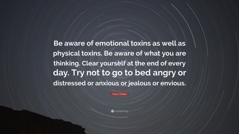 Gary Zukav Quote: “Be aware of emotional toxins as well as physical toxins. Be aware of what you are thinking. Clear yourself at the end of every day. Try not to go to bed angry or distressed or anxious or jealous or envious.”