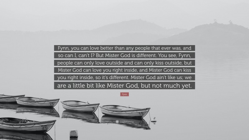 Fynn Quote: “Fynn, you can love better than any people that ever was, and so can I, can’t I? But Mister God is different. You see, Fynn, people can only love outside and can only kiss outside, but Mister God can love you right inside, and Mister God can kiss you right inside, so it’s different. Mister God ain’t like us; we are a little bit like Mister God, but not much yet.”