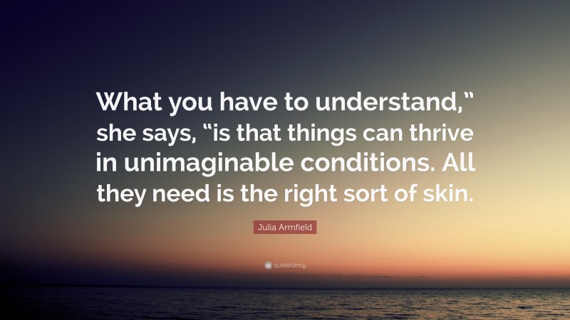 Julia Armfield Quote: “What you have to understand,” she says, “is that things can thrive in unimaginable conditions. All they need is the right sort of skin.”