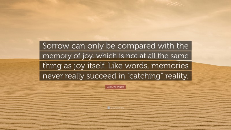 Alan W. Watts Quote: “Sorrow can only be compared with the memory of joy, which is not at all the same thing as joy itself. Like words, memories never really succeed in “catching” reality.”