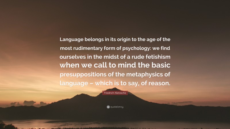 Friedrich Nietzsche Quote: “Language belongs in its origin to the age of the most rudimentary form of psychology: we find ourselves in the midst of a rude fetishism when we call to mind the basic presuppositions of the metaphysics of language – which is to say, of reason.”