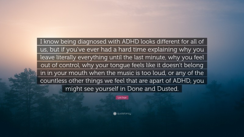 Lyla Sage Quote: “I know being diagnosed with ADHD looks different for all of us, but if you’ve ever had a hard time explaining why you leave literally everything until the last minute, why you feel out of control, why your tongue feels like it doesn’t belong in in your mouth when the music is too loud, or any of the countless other things we feel that are apart of ADHD, you might see yourself in Done and Dusted.”