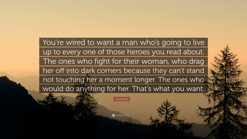 Lucy Score Quote: “You’re wired to want a man who’s going to live up to every one of those heroes you read about. The ones who fight for their woman, who drag her off into dark corners because they can’t stand not touching her a moment longer. The ones who would do anything for her. That’s what you want.”