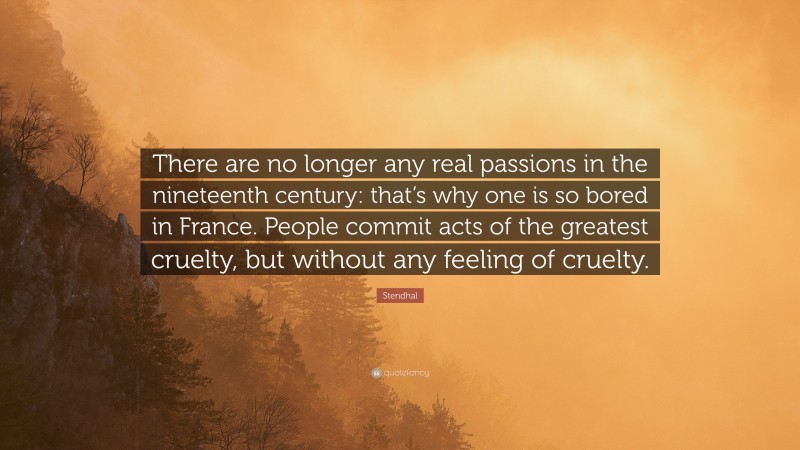 Stendhal Quote: “There are no longer any real passions in the nineteenth century: that’s why one is so bored in France. People commit acts of the greatest cruelty, but without any feeling of cruelty.”