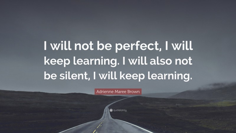 Adrienne Maree Brown Quote: “I will not be perfect, I will keep learning. I will also not be silent, I will keep learning.”