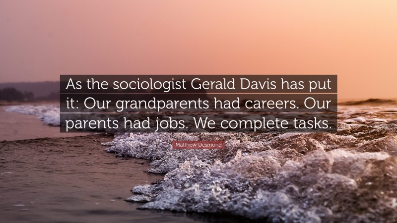Matthew Desmond Quote: “As the sociologist Gerald Davis has put it: Our grandparents had careers. Our parents had jobs. We complete tasks.”