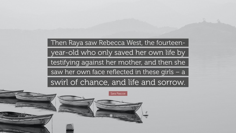 Sara Pascoe Quote: “Then Raya saw Rebecca West, the fourteen-year-old who only saved her own life by testifying against her mother, and then she saw her own face reflected in these girls – a swirl of chance, and life and sorrow.”