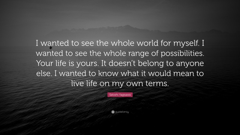 Satoshi Yagisawa Quote: “I wanted to see the whole world for myself. I wanted to see the whole range of possibilities. Your life is yours. It doesn’t belong to anyone else. I wanted to know what it would mean to live life on my own terms.”