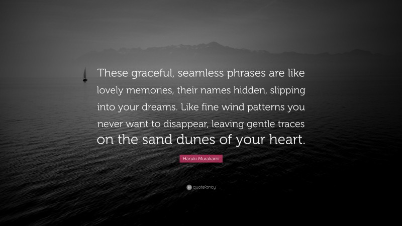 Haruki Murakami Quote: “These graceful, seamless phrases are like lovely memories, their names hidden, slipping into your dreams. Like fine wind patterns you never want to disappear, leaving gentle traces on the sand dunes of your heart.”